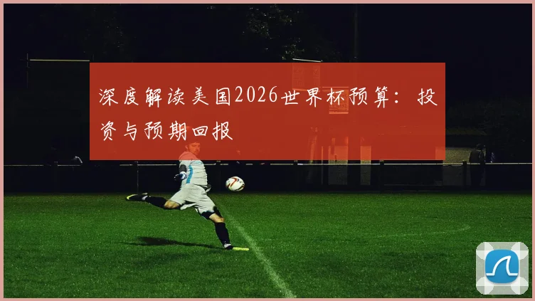 深度解读美国2026世界杯预算:投资与预期回报